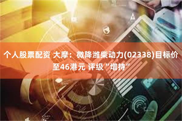 个人股票配资 大摩：微降潍柴动力(02338)目标价至46港元 评级“增持”