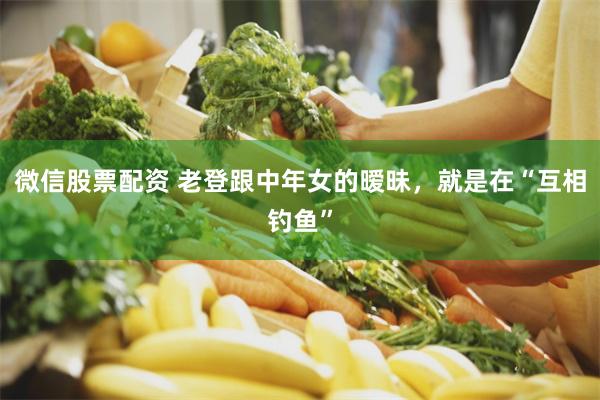 微信股票配资 老登跟中年女的暧昧，就是在“互相钓鱼”